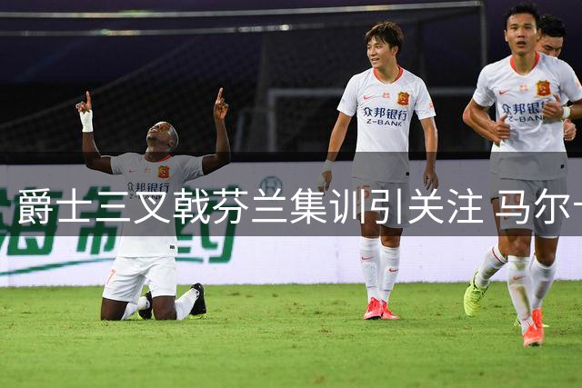 爵士三叉戟芬兰集训引关注 马尔卡宁精壮身材获赞