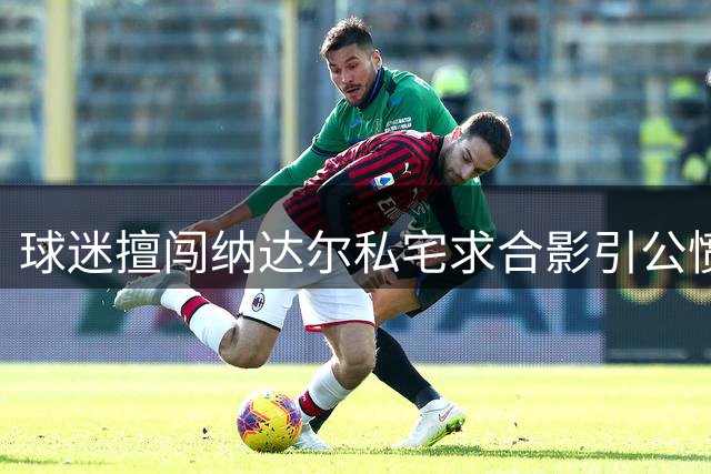球迷擅闯纳达尔私宅求合影引公愤 网球界齐声谴责越界行为